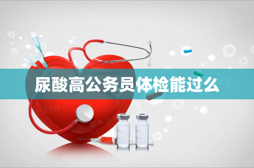 尿酸高公务员体检能过么