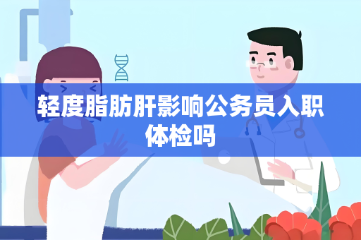 轻度脂肪肝影响公务员入职体检吗