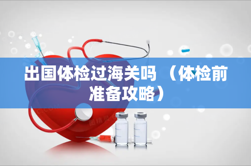 出国体检过海关吗 （体检前准备攻略）