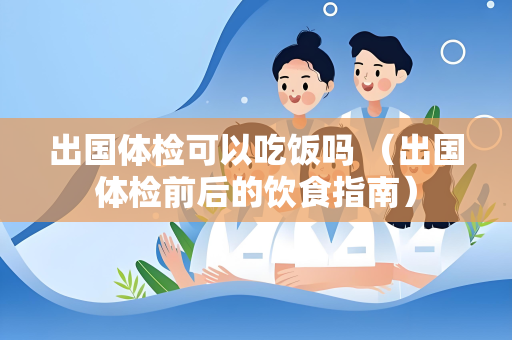出国体检可以吃饭吗 （出国体检前后的饮食指南）