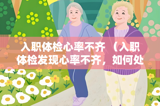 入职体检心率不齐 （入职体检发现心率不齐，如何处理？）