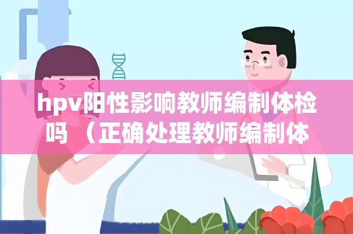 hpv阳性影响教师编制体检吗 （正确处理教师编制体检中的HPV阳性情况）