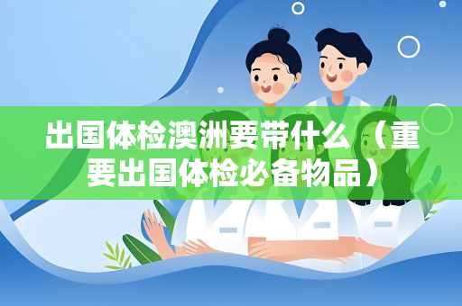 出国体检澳洲要带什么 （重要出国体检必备物品）