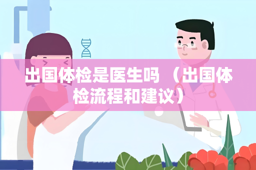 出国体检是医生吗 （出国体检流程和建议）
