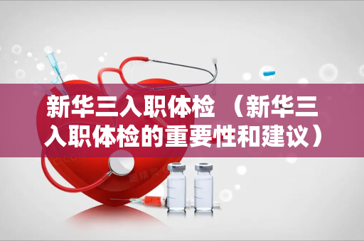新华三入职体检 （新华三入职体检的重要性和建议）
