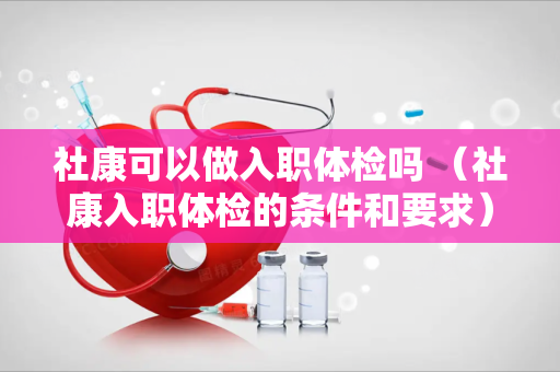 社康可以做入职体检吗 （社康入职体检的条件和要求）