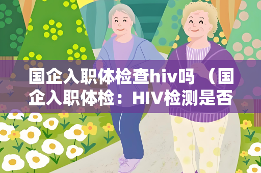 国企入职体检查hiv吗 （国企入职体检：HIV检测是否包含在内？）