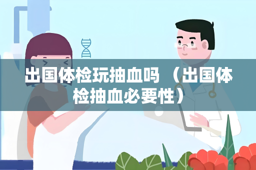 出国体检玩抽血吗 （出国体检抽血必要性）
