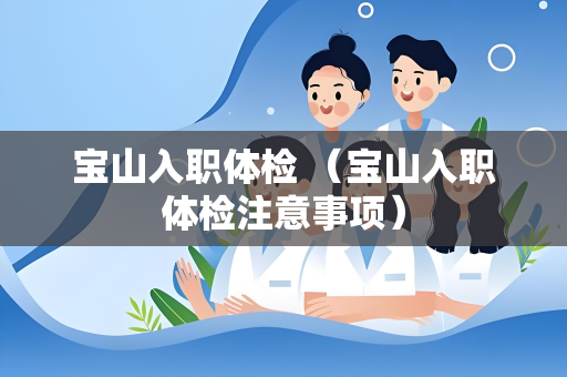 宝山入职体检 （宝山入职体检注意事项）