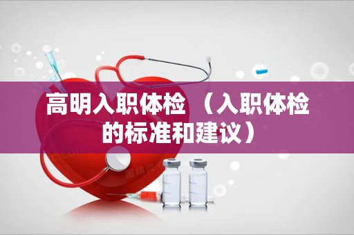 高明入职体检 （入职体检的标准和建议）