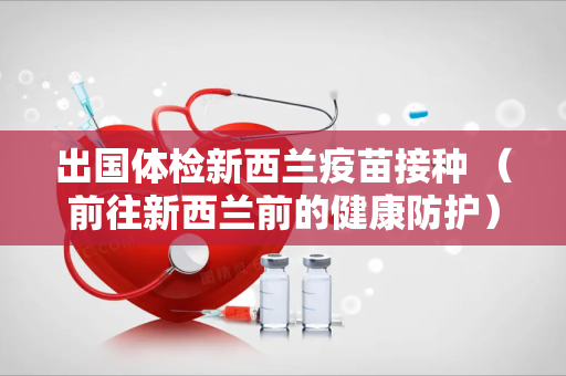 出国体检新西兰疫苗接种 （前往新西兰前的健康防护）