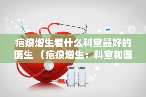 疤痕增生看什么科室最好的医生 （疤痕增生：科室和医生选择指南）