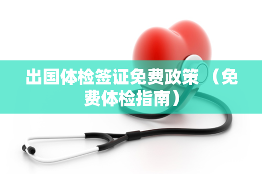 出国体检签证免费政策 （免费体检指南）