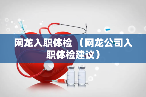 网龙入职体检 （网龙公司入职体检建议）