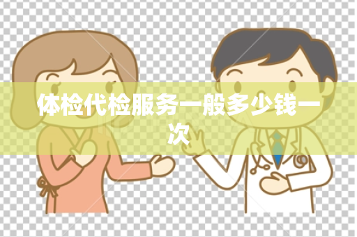体检代检服务一般多少钱一次