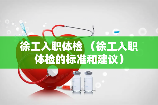 徐工入职体检 （徐工入职体检的标准和建议）