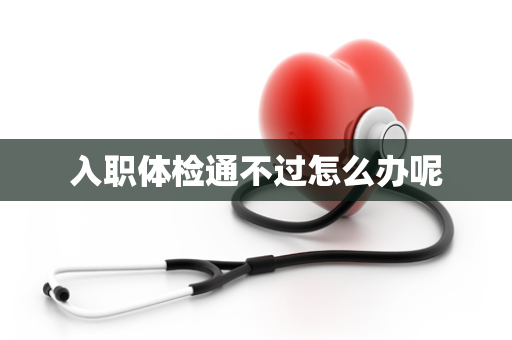 入职体检通不过怎么办呢