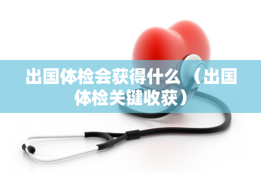 出国体检会获得什么 （出国体检关键收获）