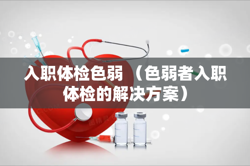 入职体检色弱 （色弱者入职体检的解决方案）