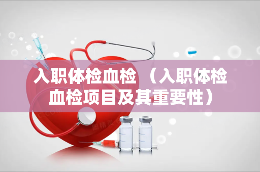 入职体检血检 （入职体检血检项目及其重要性）