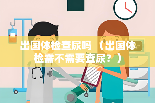 出国体检查尿吗 （出国体检需不需要查尿？）