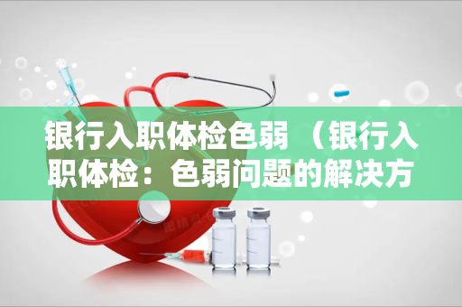 银行入职体检色弱 （银行入职体检：色弱问题的解决方案）