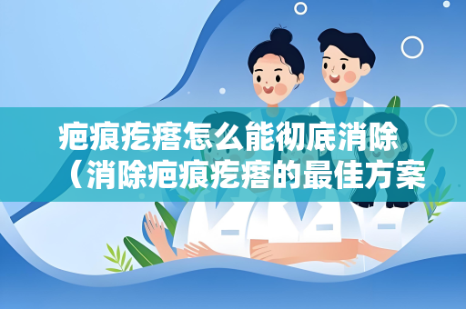 疤痕疙瘩怎么能彻底消除 （消除疤痕疙瘩的最佳方案）