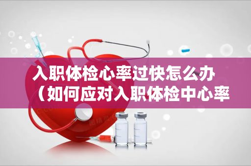 入职体检心率过快怎么办 （如何应对入职体检中心率过快的情况）