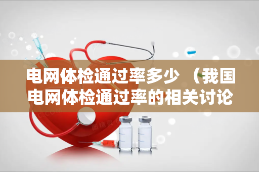 电网体检通过率多少 （我国电网体检通过率的相关讨论）