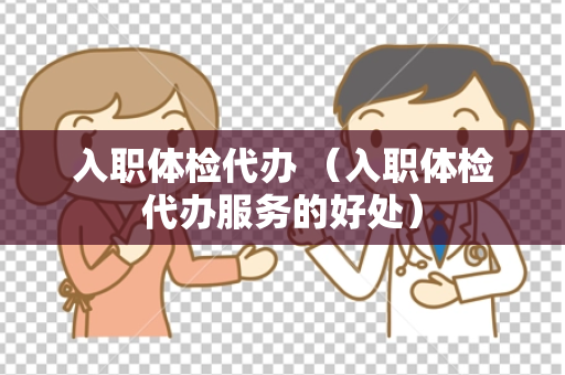 入职体检代办 （入职体检代办服务的好处）