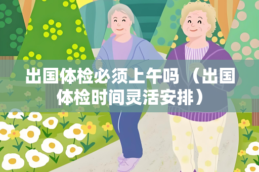 出国体检必须上午吗 （出国体检时间灵活安排）