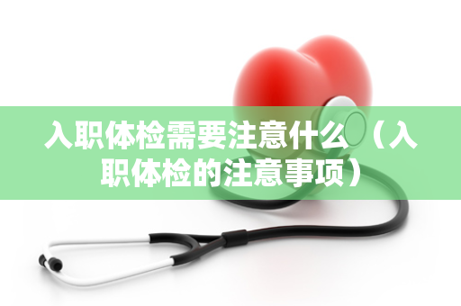 入职体检需要注意什么 （入职体检的注意事项）