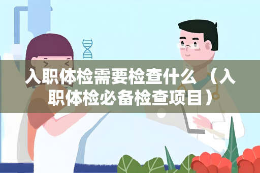 入职体检需要检查什么 （入职体检必备检查项目）
