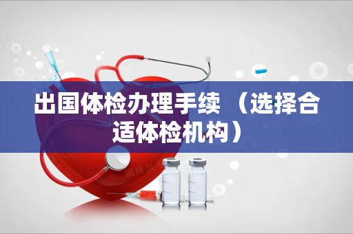 出国体检办理手续 （选择合适体检机构）