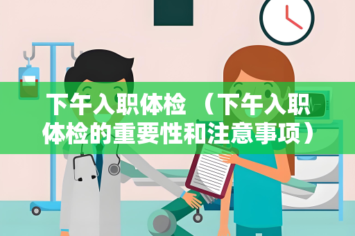 下午入职体检 （下午入职体检的重要性和注意事项）