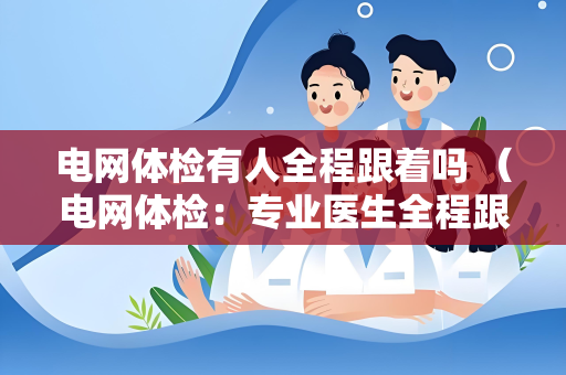 电网体检有人全程跟着吗 （电网体检：专业医生全程跟着，确保安）