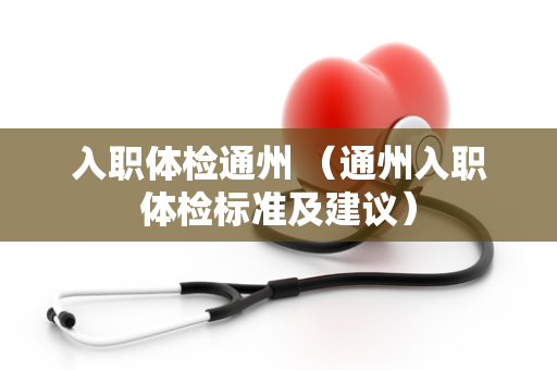 入职体检通州 （通州入职体检标准及建议）