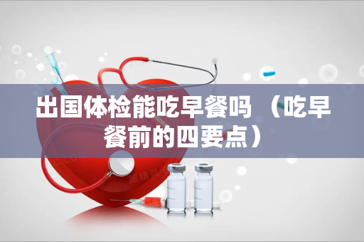 出国体检能吃早餐吗 （吃早餐前的四要点）