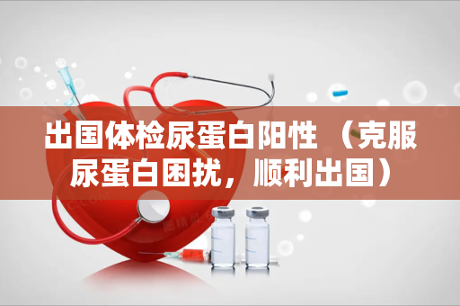 出国体检尿蛋白阳性 （克服尿蛋白困扰，顺利出国）
