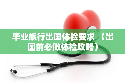 毕业旅行出国体检要求 （出国前必做体检攻略）