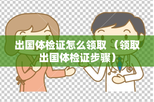 出国体检证怎么领取 （领取出国体检证步骤）