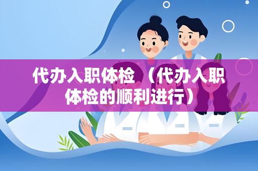 代办入职体检 （代办入职体检的顺利进行）