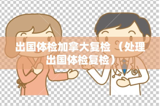 出国体检加拿大复检 （处理出国体检复检）