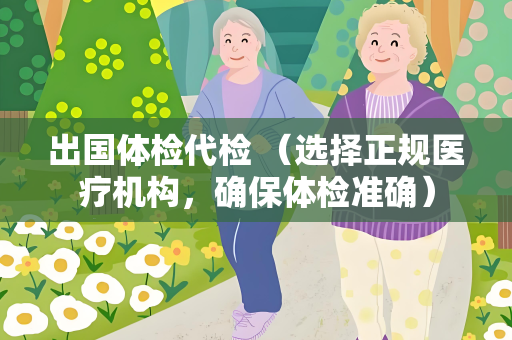 出国体检代检 （选择正规医疗机构，确保体检准确）