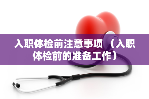 入职体检前注意事项 （入职体检前的准备工作）