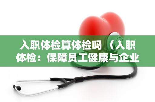 入职体检算体检吗 （入职体检：保障员工健康与企业发展）