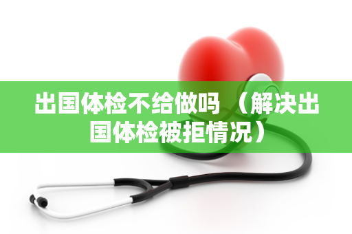 出国体检不给做吗 （解决出国体检被拒情况）