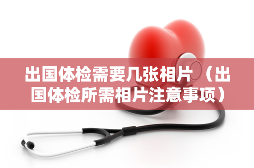 出国体检需要几张相片 （出国体检所需相片注意事项）