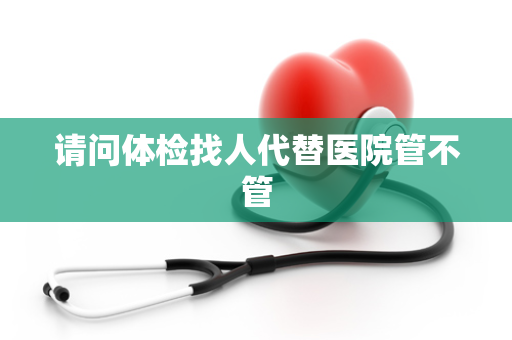 请问体检找人代替医院管不管