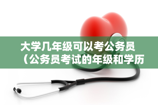 大学几年级可以考公务员 （公务员考试的年级和学历要求）
